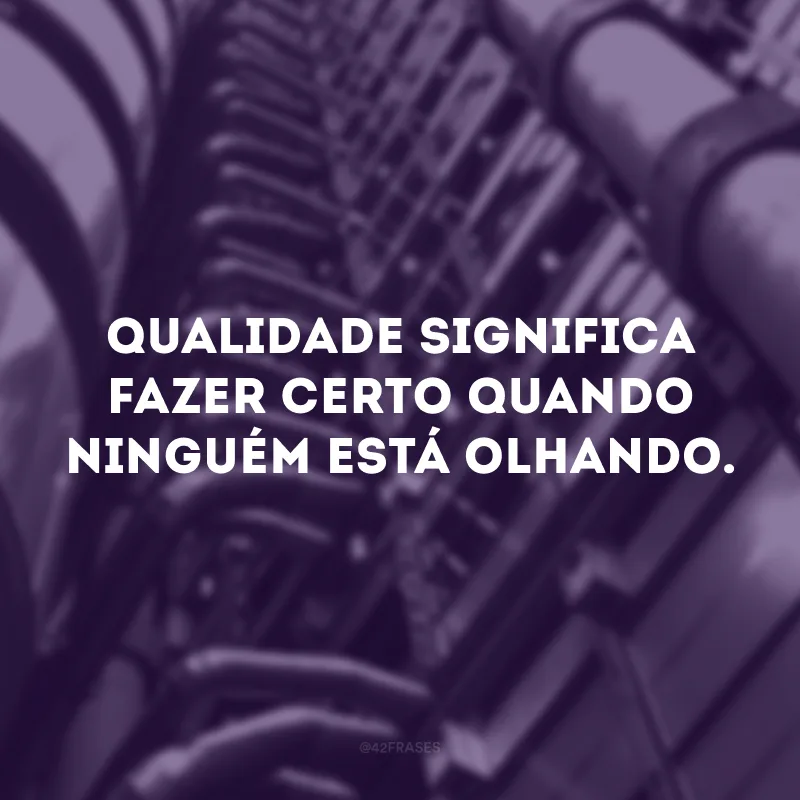 Qualidade significa fazer certo quando ninguém está olhando.