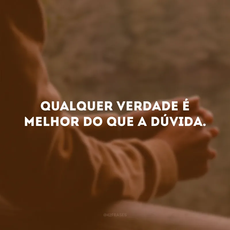 Qualquer verdade é melhor do que a dúvida.