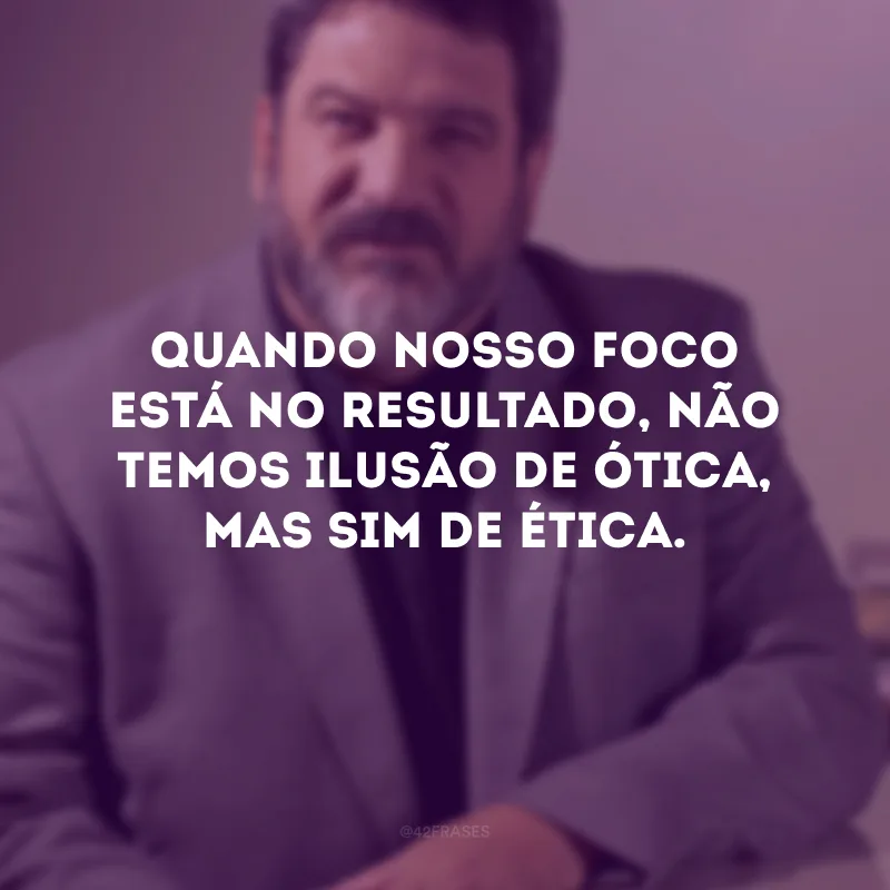 Quando nosso foco está no resultado, não temos ilusão de ótica, mas sim de ética.