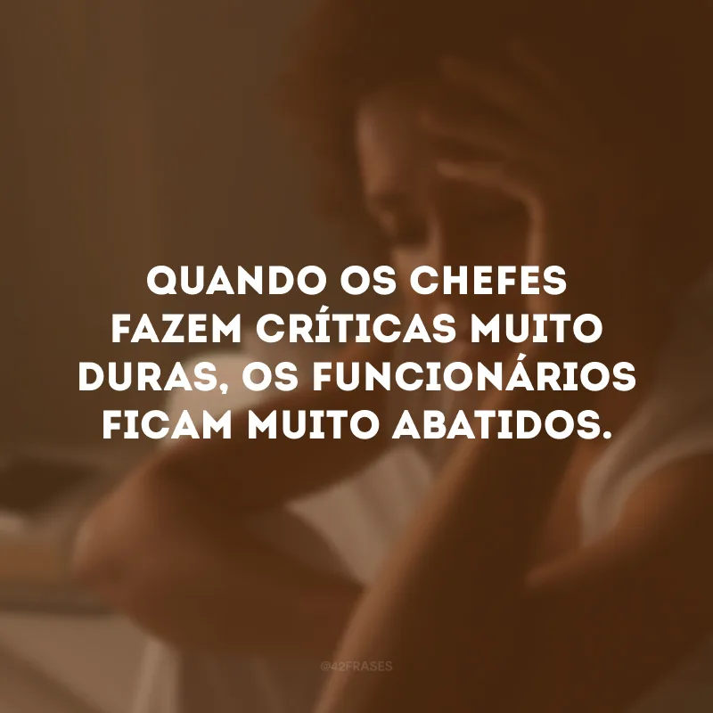 Quando os chefes fazem críticas muito duras, os funcionários ficam muito abatidos.