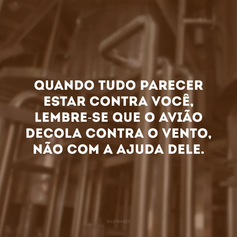 Quando tudo parecer estar contra você, lembre-se que o avião decola contra o vento, não com a ajuda dele.