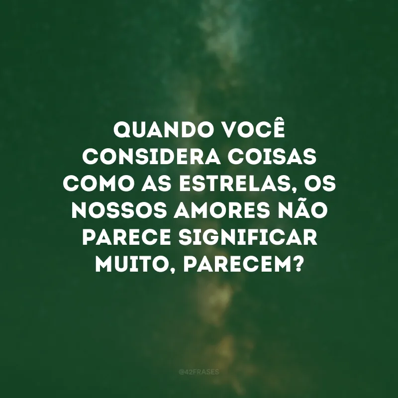 Quando você considera coisas como as estrelas, os nossos amores não parece significar muito, parecem? 
