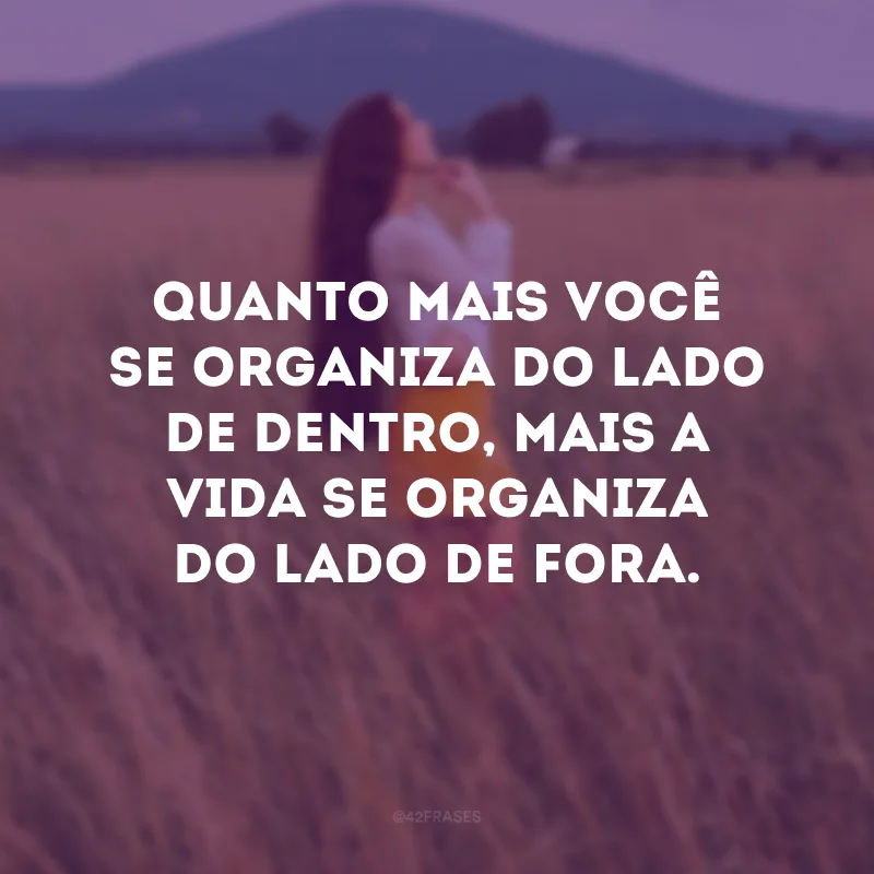 Quanto mais você se organiza do lado de dentro, mais a vida se organiza do lado de fora. 
