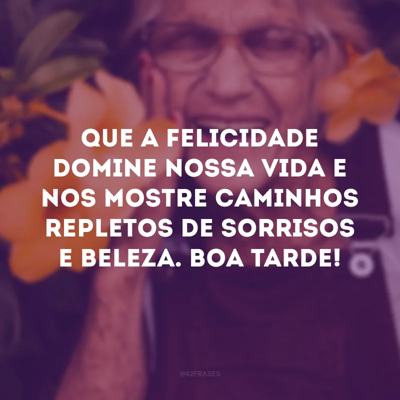 Que a felicidade domine nossa vida e nos mostre caminhos repletos de sorrisos e beleza. Boa tarde!