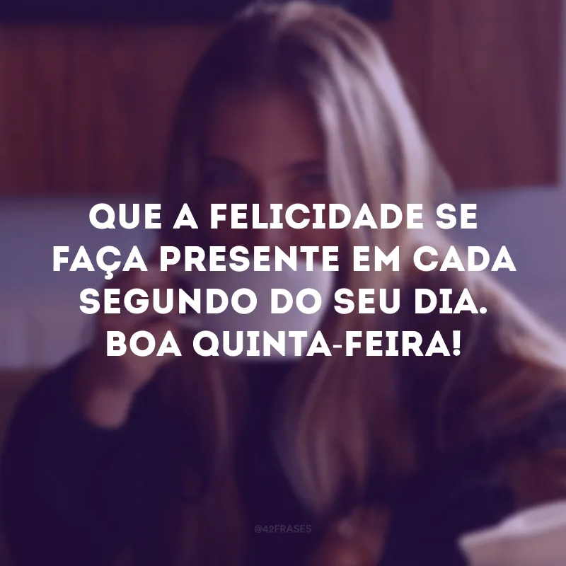 Que a felicidade se faça presente em cada segundo do seu dia. Boa quinta-feira! 