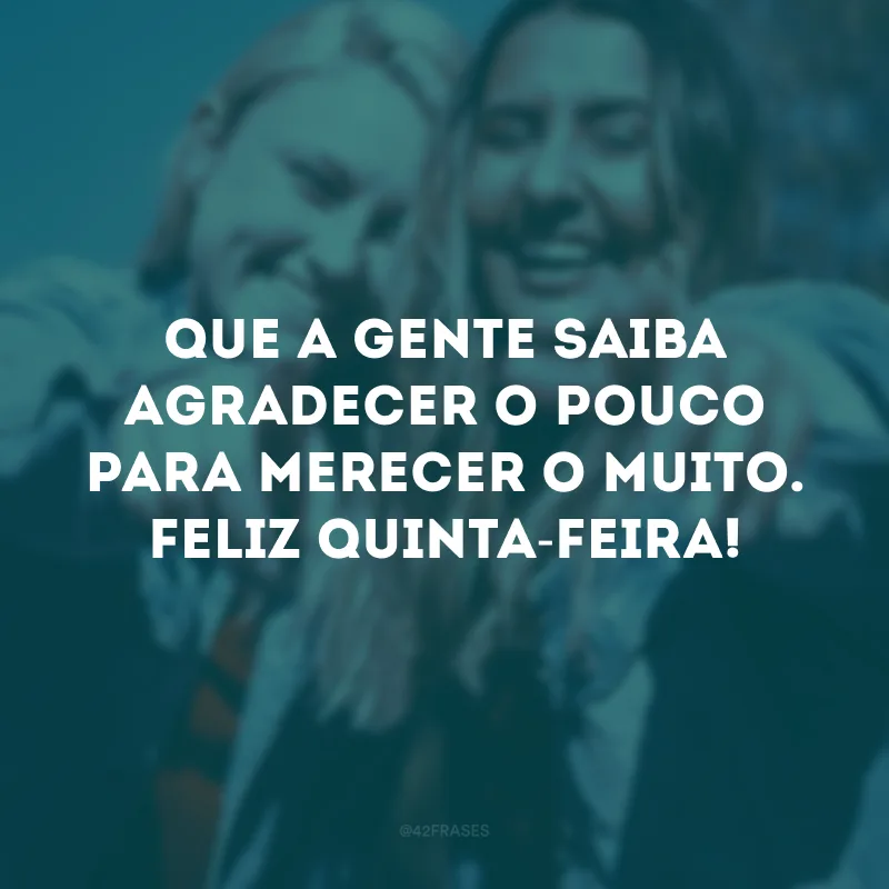 Que a gente saiba agradecer o pouco para merecer o muito. Feliz quinta-feira!