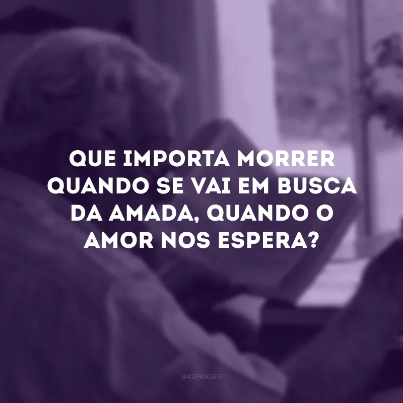 Que importa morrer quando se vai em busca da amada, quando o amor nos espera?