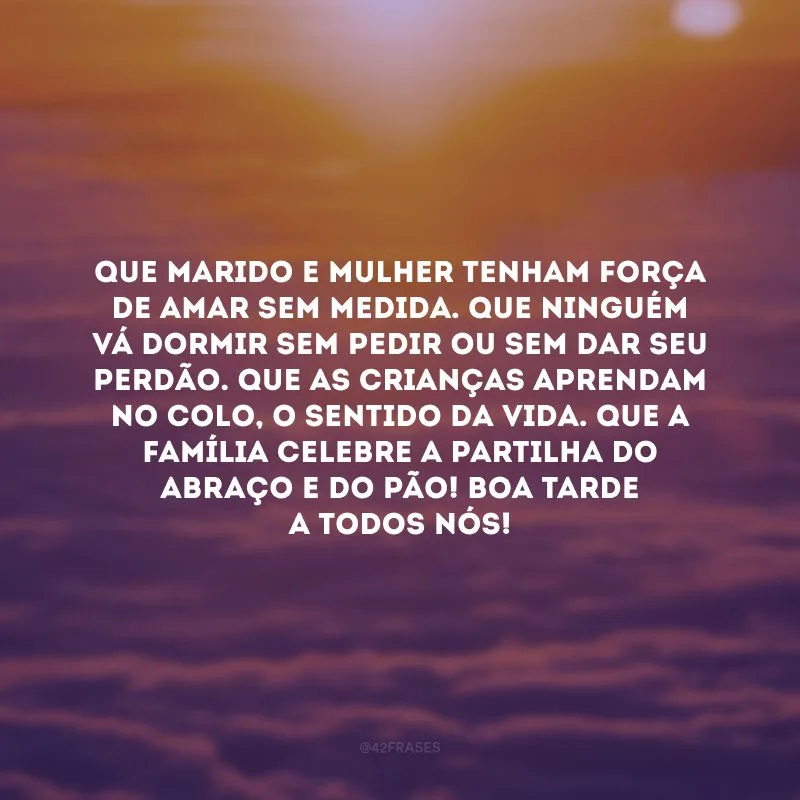 Que marido e mulher tenham força de amar sem medida. Que ninguém vá dormir sem pedir ou sem dar seu perdão. Que as crianças aprendam no colo, o sentido da vida. Que a família celebre a partilha do abraço e do pão! Boa tarde a todos nós! 