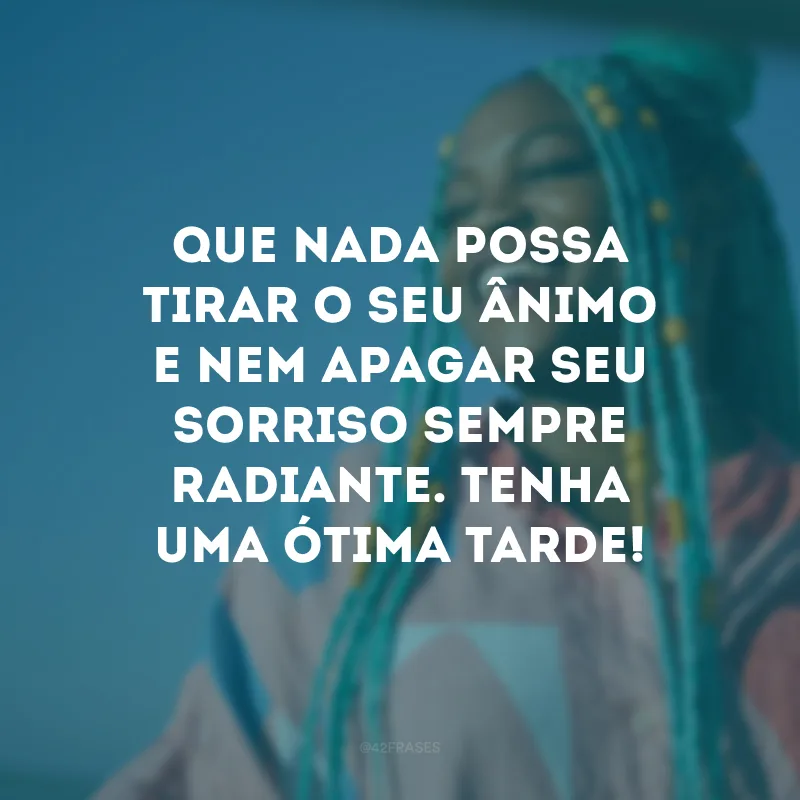 Que nada possa tirar o seu ânimo e nem apagar seu sorriso sempre radiante. Tenha uma ótima tarde!