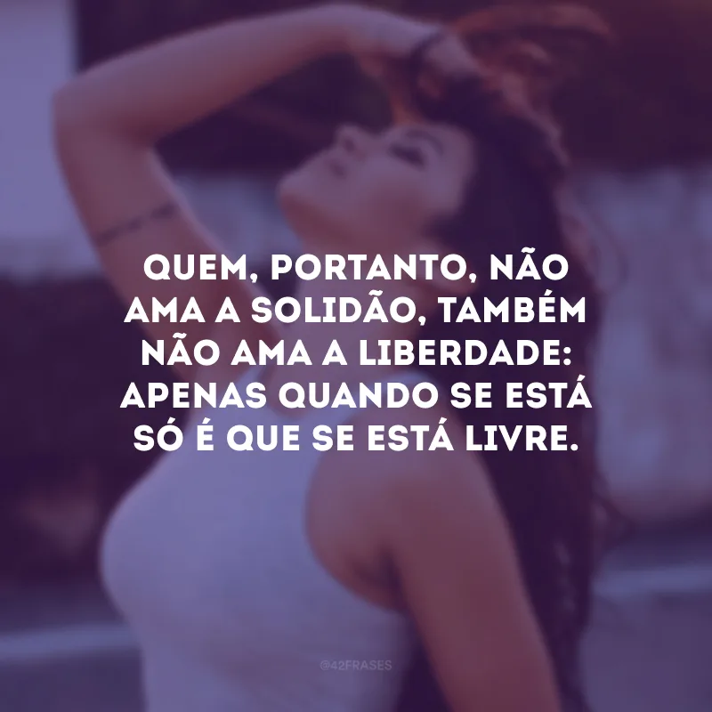 Quem, portanto, não ama a solidão, também não ama a liberdade: apenas quando se está só é que se está livre.