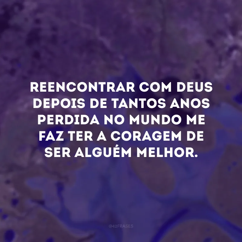 Reencontrar com Deus depois de tantos anos perdida no mundo me faz ter a coragem de ser alguém melhor. 