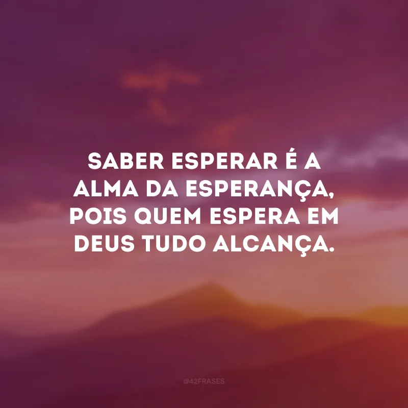 Saber esperar é a alma da esperança, pois quem espera em Deus tudo alcança.