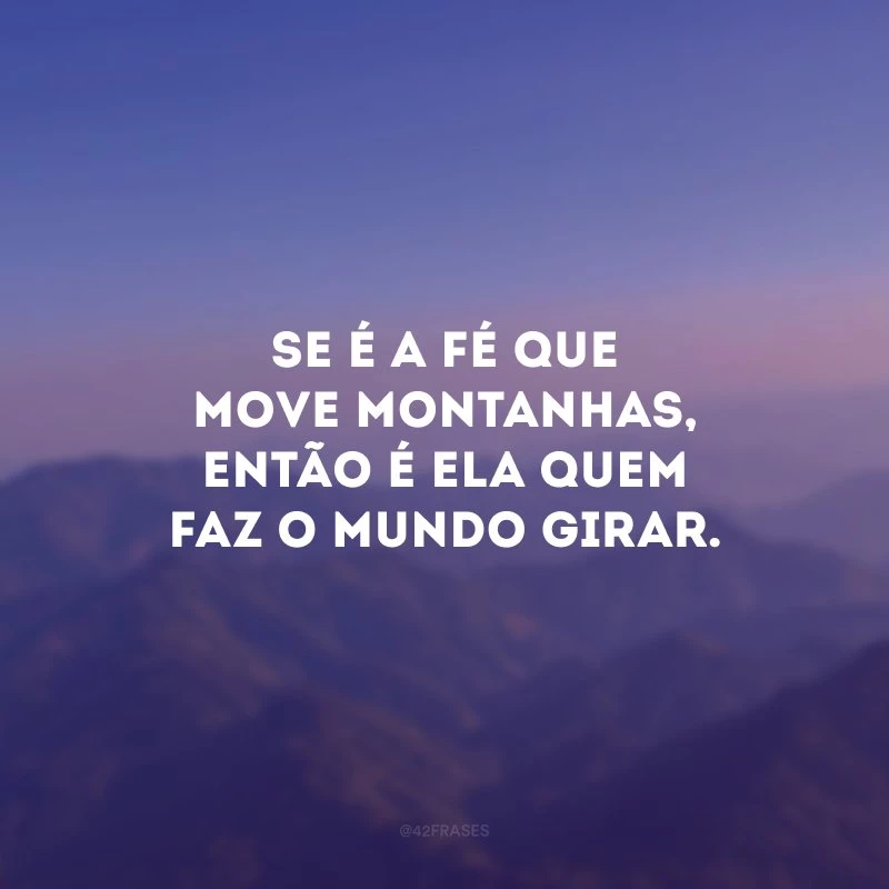 Se é a fé que move montanhas, então é ela quem faz o mundo girar.