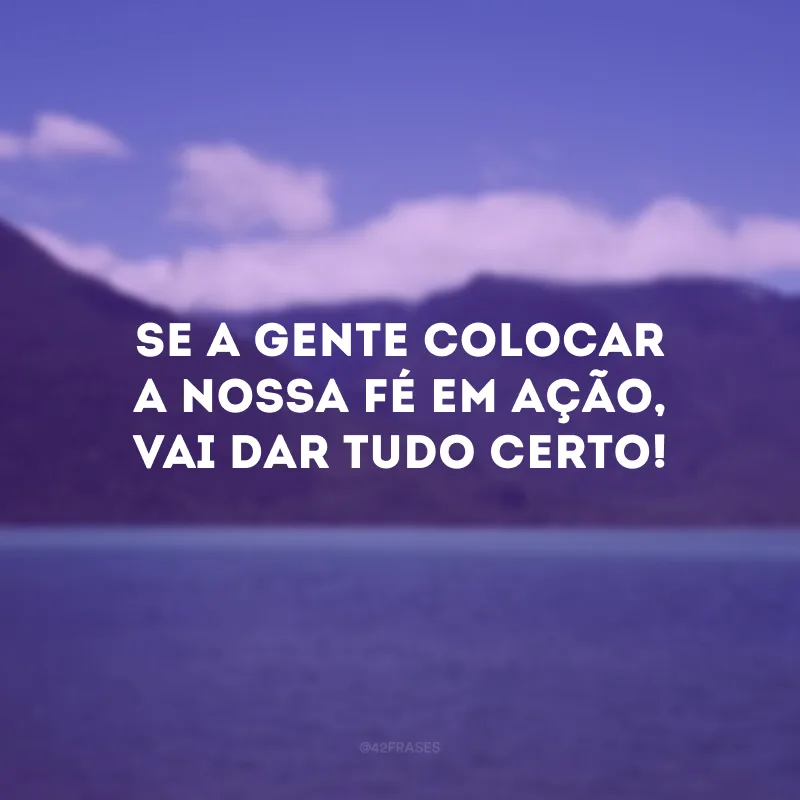 Se a gente colocar a nossa fé em ação, vai dar tudo certo!