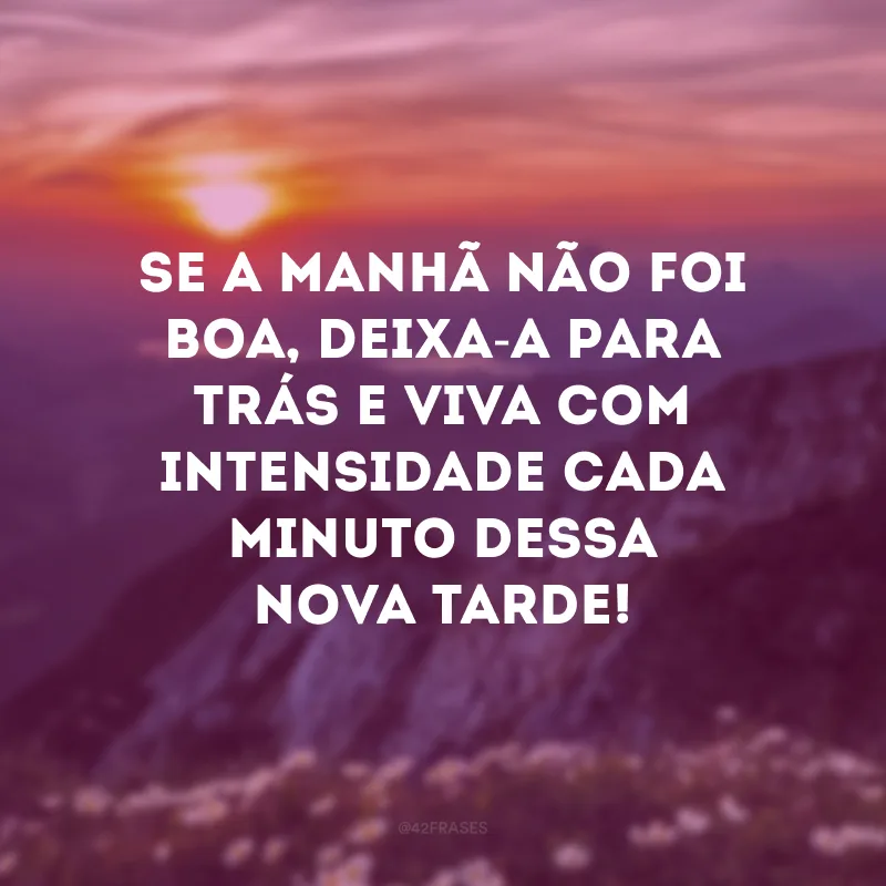 Se a manhã não foi boa, deixa-a para trás e viva com intensidade cada minuto dessa nova tarde!