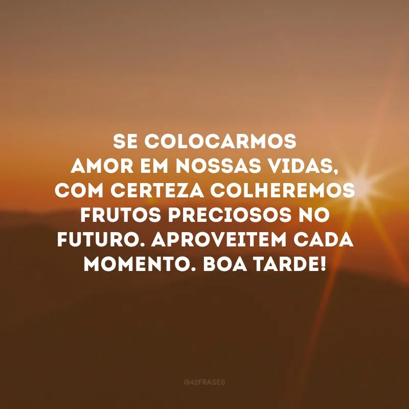 Se colocarmos amor em nossas vidas, com certeza colheremos frutos preciosos no futuro. Aproveitem cada momento. Boa tarde! 
