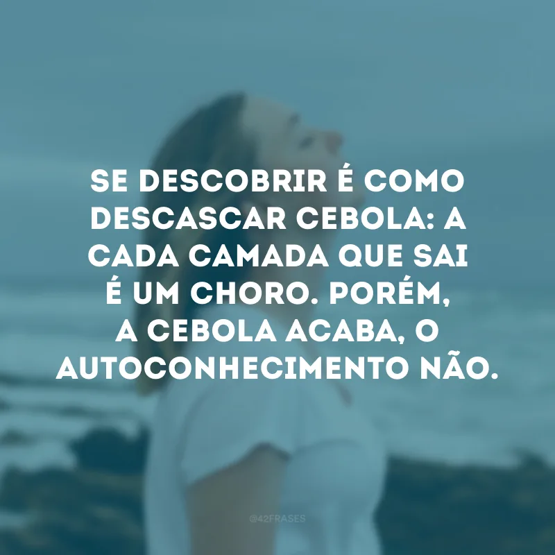 Se descobrir é como descascar cebola: a cada camada que sai é um choro. Porém, a cebola acaba, o autoconhecimento não. 