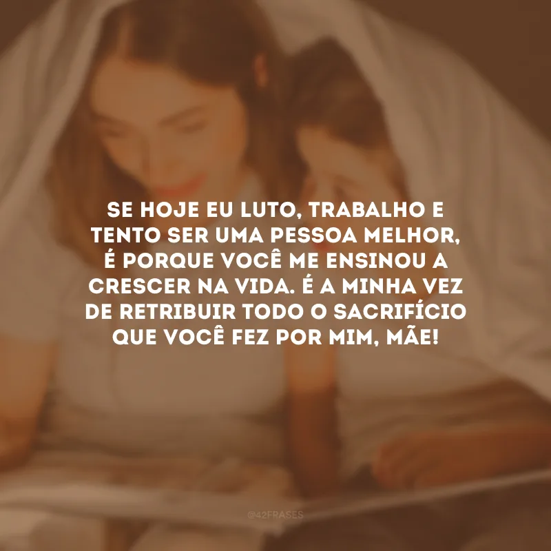 Se hoje eu luto, trabalho e tento ser uma pessoa melhor, é porque você me ensinou a crescer na vida. É a minha vez de retribuir todo o sacrifício que você fez por mim, mãe!