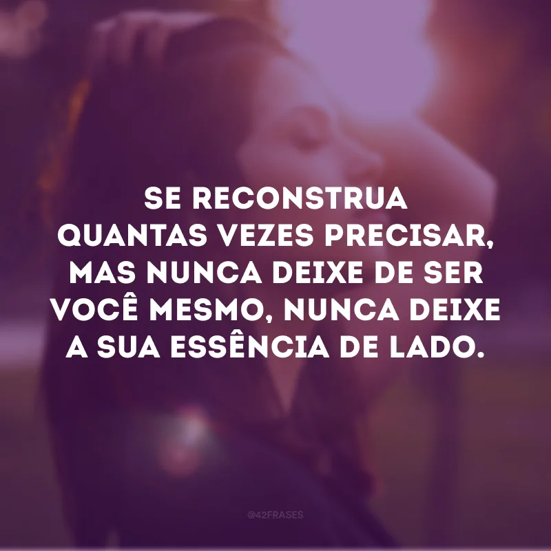 Se reconstrua quantas vezes precisar, mas nunca deixe de ser você mesmo, nunca deixe a sua essência de lado.