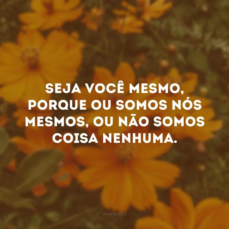Seja você mesmo, porque ou somos nós mesmos, ou não somos coisa nenhuma.