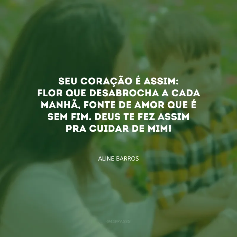 Seu coração é assim: flor que desabrocha a cada manhã, fonte de amor que é sem fim. Deus te fez assim pra cuidar de mim! 