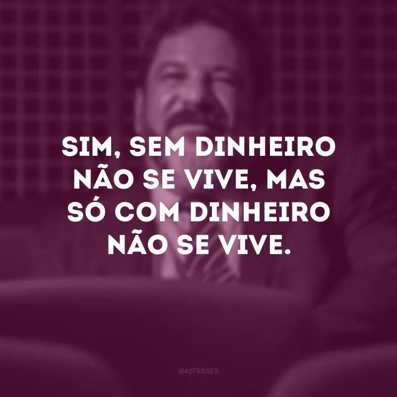 Sim, sem dinheiro não se vive, mas só com dinheiro não se vive.