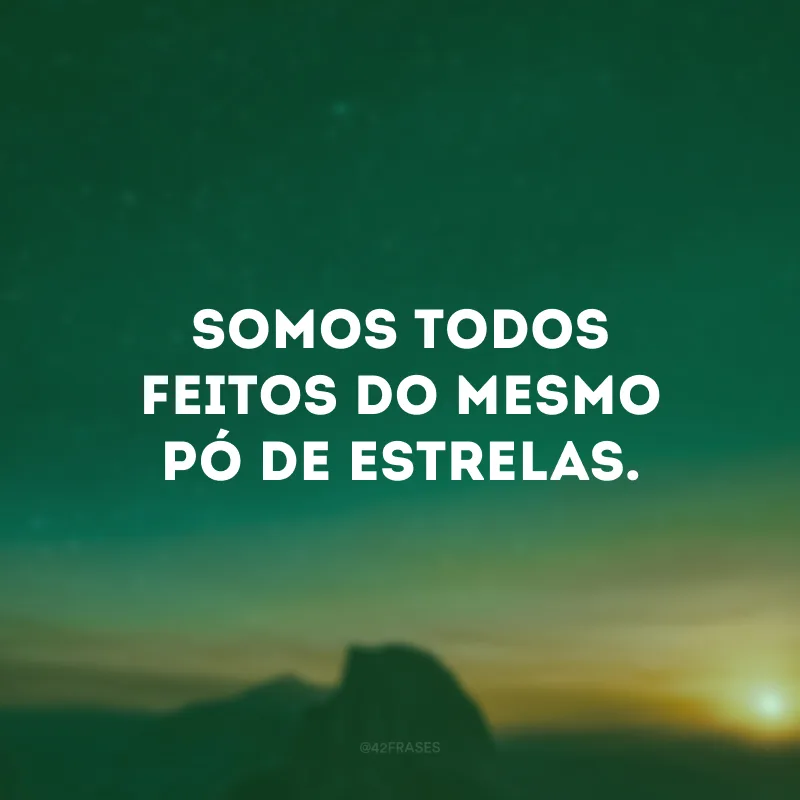 Somos todos feitos do mesmo pó de estrelas.
