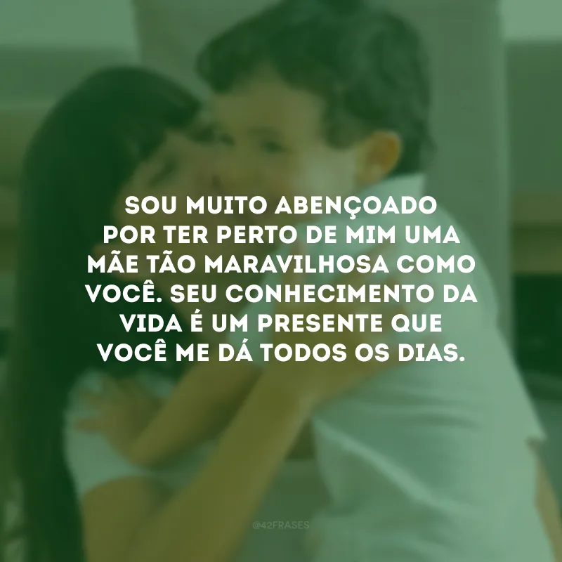 Sou muito abençoado por ter perto de mim uma mãe tão maravilhosa como você. Seu conhecimento da vida é um presente que você me dá todos os dias. 