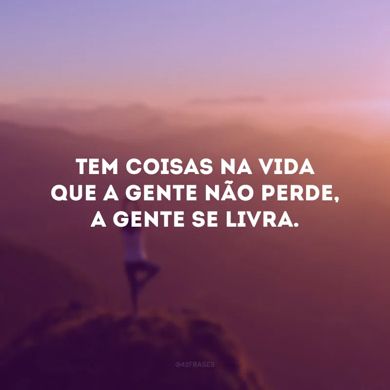 Tem coisas na vida que a gente não perde, a gente se livra.