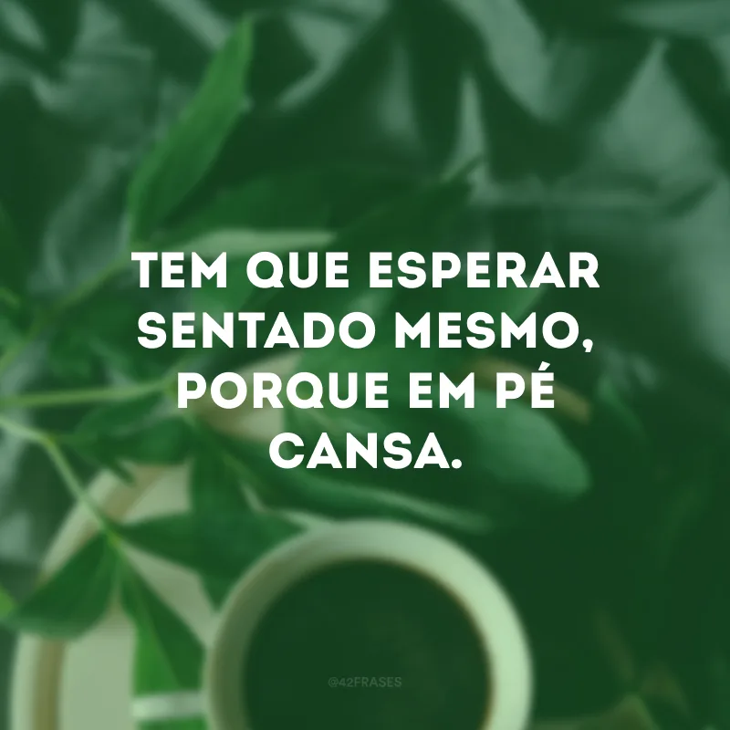 Tem que esperar sentado mesmo, porque em pé cansa. 