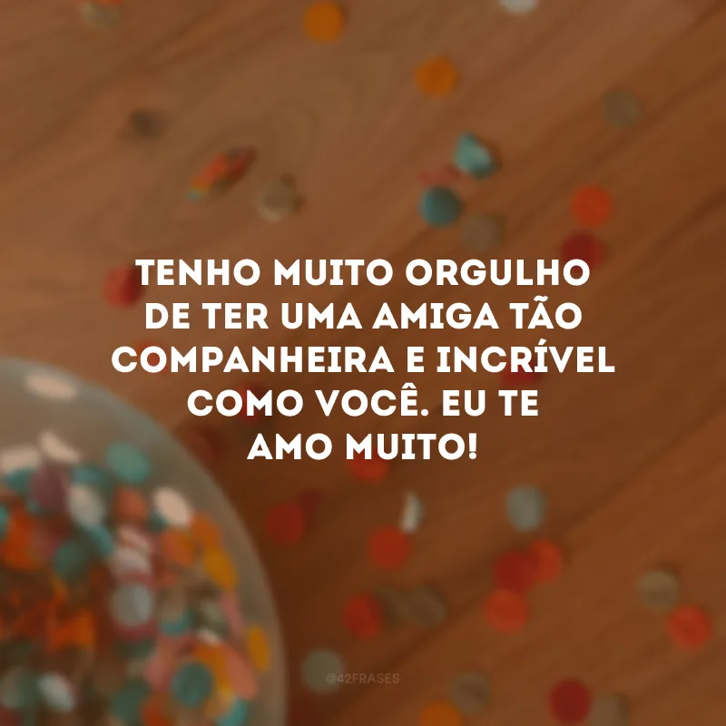 Tenho muito orgulho de ter uma amiga tão companheira e incrível como você. Eu te amo muito!
