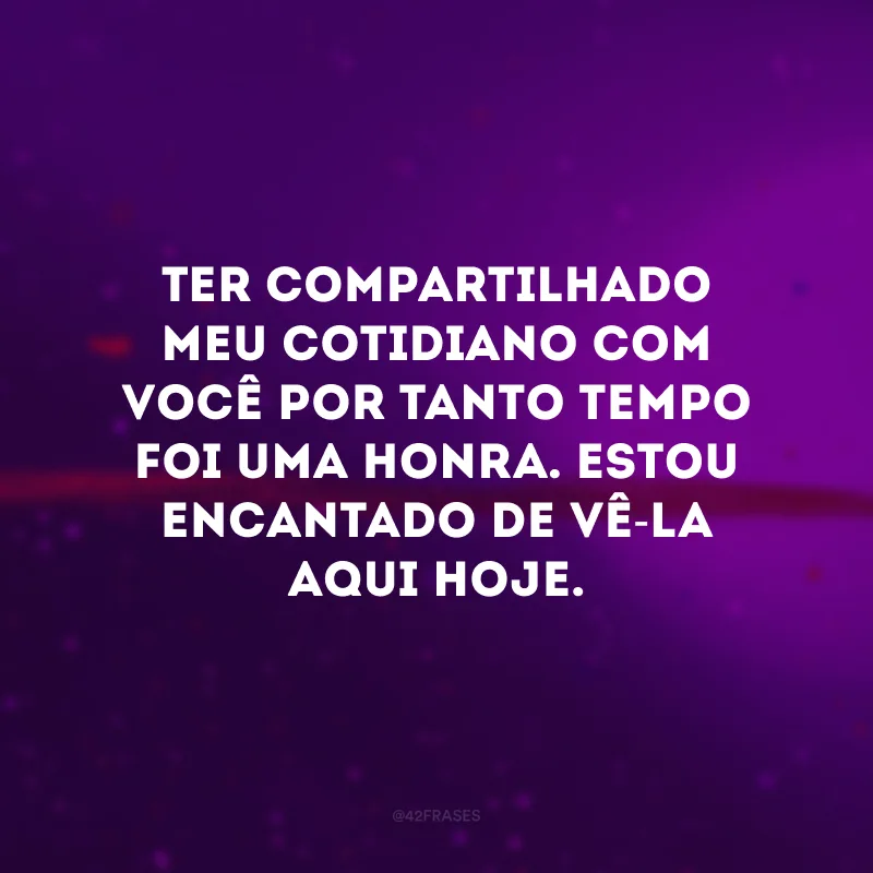 Ter compartilhado meu cotidiano com você por tanto tempo foi uma honra. Estou encantado de vê-la aqui hoje.