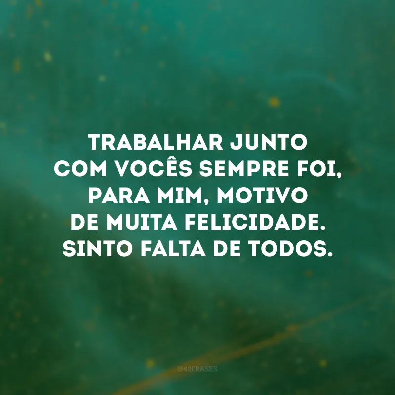Trabalhar junto com vocês sempre foi, para mim, motivo de muita felicidade. Sinto falta de todos.