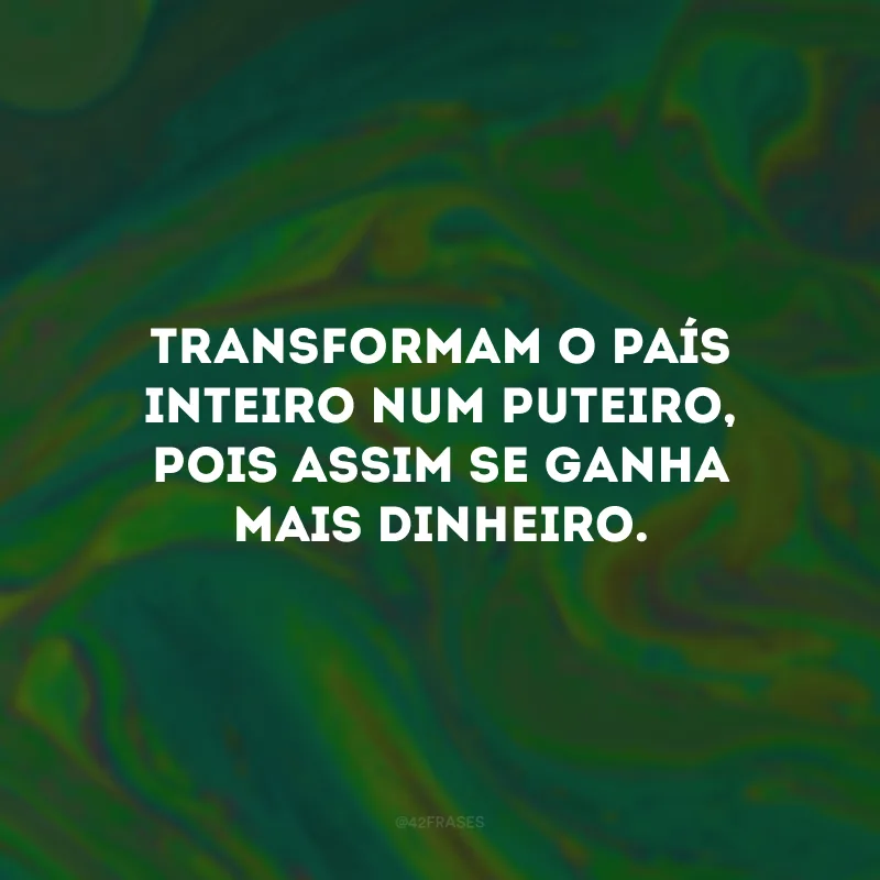 Transformam o país inteiro num puteiro, pois assim se ganha mais dinheiro.