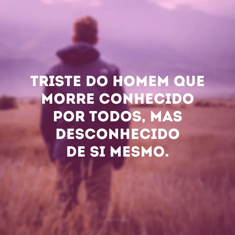 Triste do homem que morre conhecido por todos, mas desconhecido de si mesmo. 