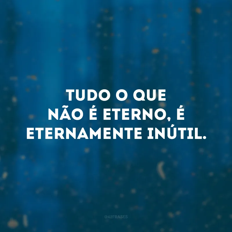 Tudo o que não é eterno, é eternamente inútil.