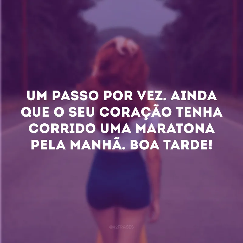 Um passo por vez. Ainda que o seu coração tenha corrido uma maratona pela manhã. Boa tarde!
