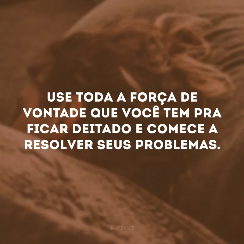 Use toda a força de vontade que você tem pra ficar deitado e comece a resolver seus problemas.