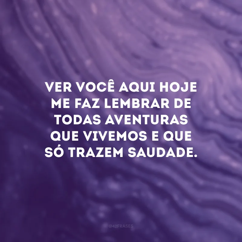 Ver você aqui hoje me faz lembrar de todas aventuras que vivemos e que só trazem saudade. 