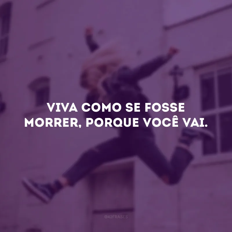 Viva como se fosse morrer, porque você vai.