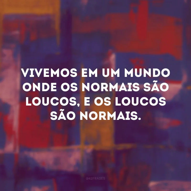 Vivemos em um mundo onde os normais são loucos, e os loucos são normais.