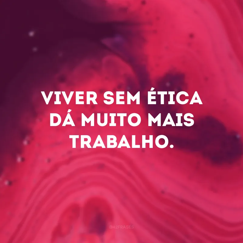 Viver sem ética dá muito mais trabalho.