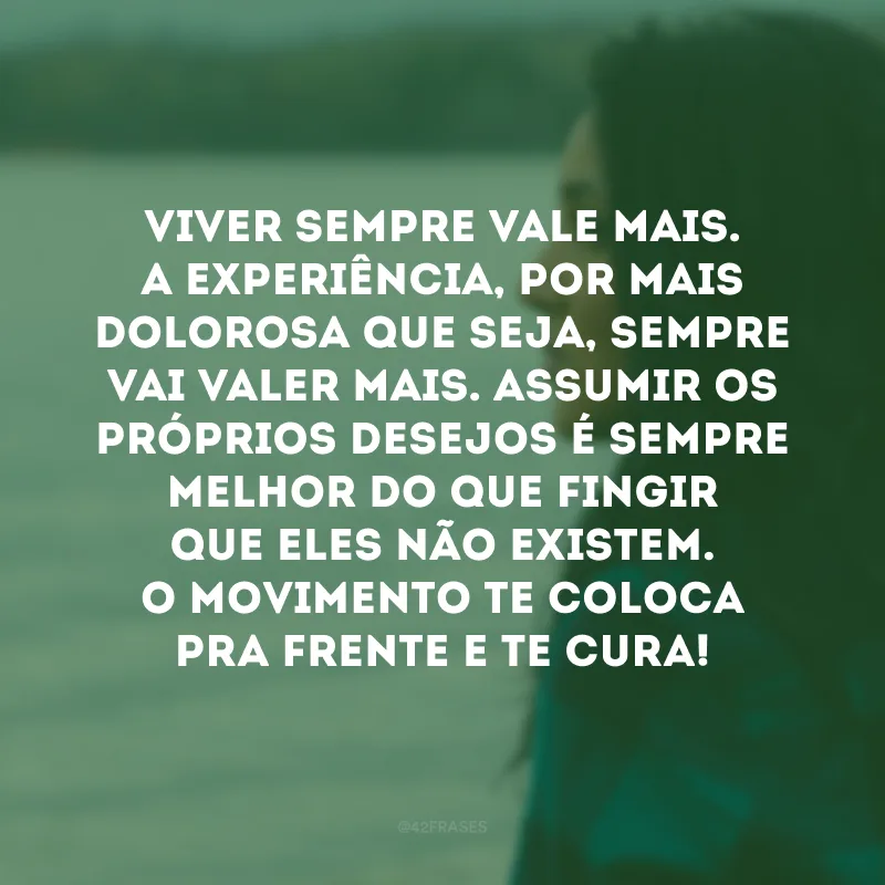 Viver sempre vale mais. A experiência, por mais dolorosa que seja, sempre vai valer mais. Assumir os próprios desejos é sempre melhor do que fingir que eles não existem. O movimento te coloca pra frente e te cura!