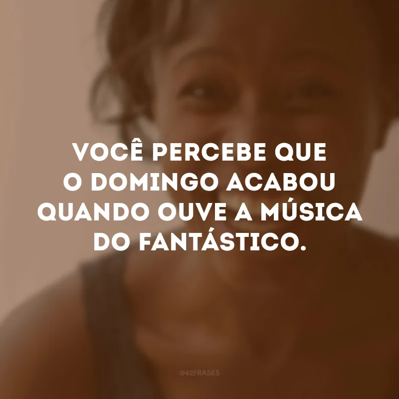 Você percebe que o domingo acabou quando ouve a música do fantástico.