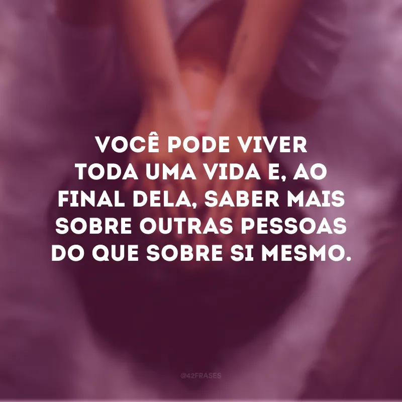 Você pode viver toda uma vida e, ao final dela, saber mais sobre outras pessoas do que sobre si mesmo. 