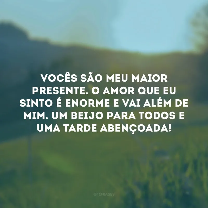 Vocês são meu maior presente. O amor que eu sinto é enorme e vai além de mim. Um beijo para todos e uma tarde abençoada! 