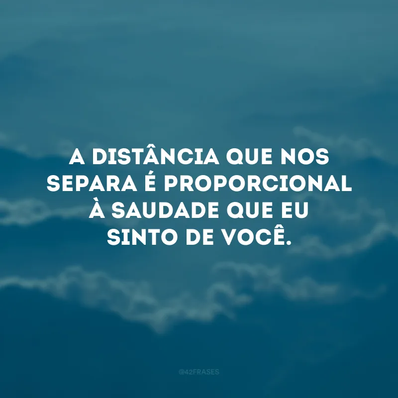 A distância que nos separa é proporcional à saudade que eu sinto de você. 