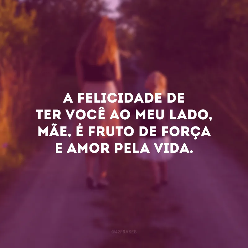 A felicidade de ter você ao meu lado, mãe, é fruto de força e amor pela vida.