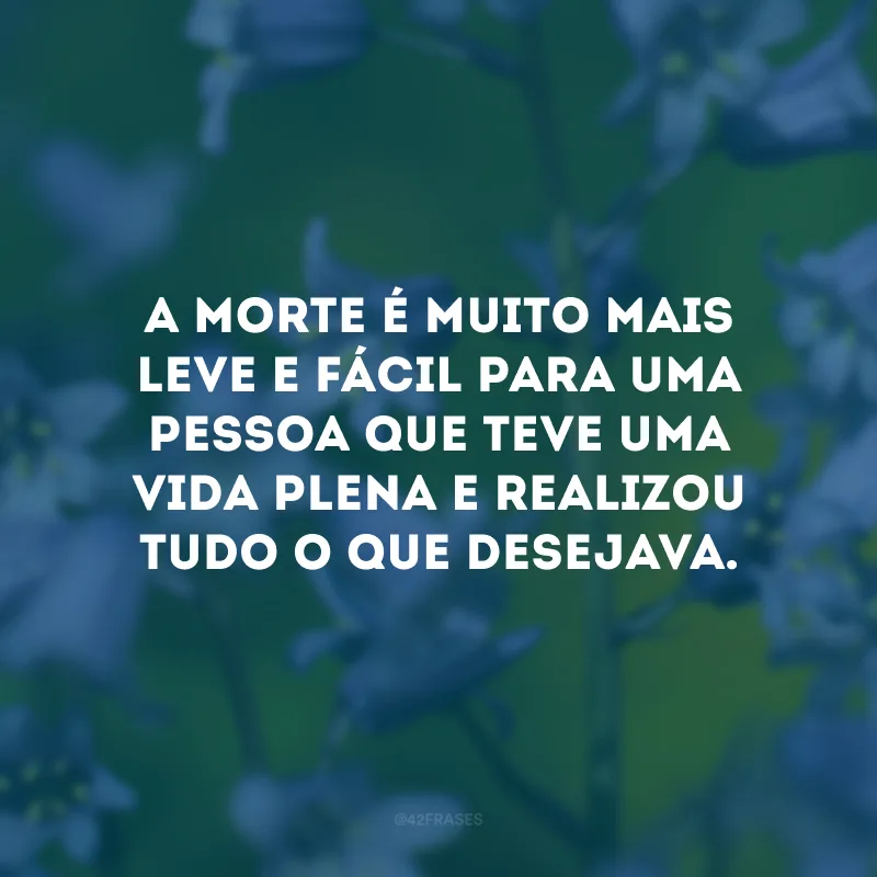A morte é muito mais leve e fácil para uma pessoa que teve uma vida plena e realizou tudo o que desejava. 