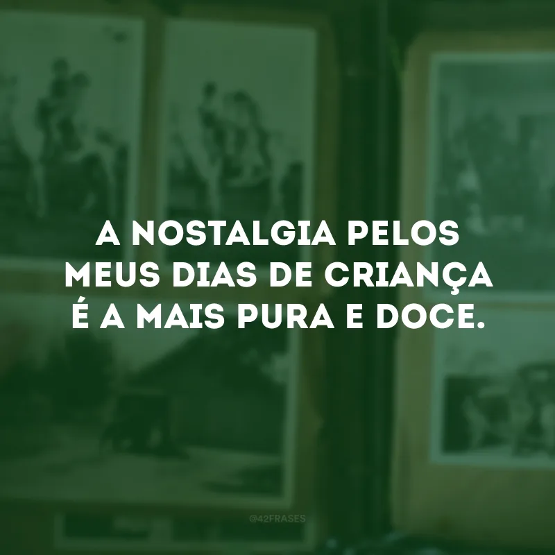 A nostalgia pelos meus dias de criança é a mais pura e doce. 